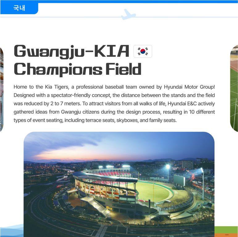 Gwangju-KIA Champions Field Home to the Kia Tigers, a professional baseball team owned by Hyundai Motor Group! Designed with a spectator-friendly concept, the distance between the stands and the field was reduced by 2 to 7 meters. To attract visitors from all walks of life, Hyundai E&C actively gathered ideas from Gwangju citizens during the design process, resulting in 10 different types of event seating, including terrace seats, skyboxes, and family seats.